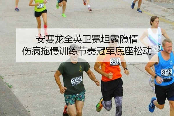 安赛龙全英卫冕坦露隐情 伤病拖慢训练节奏冠军底座松动